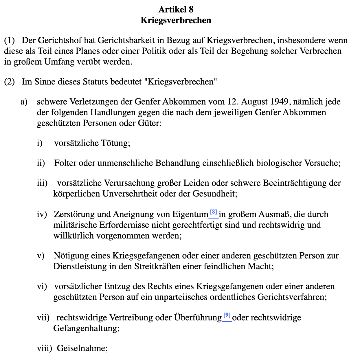 Auszug aus Art. 8 Römisches Statut: Art. 8 Kriegsverbrechen 1. Der Gerichtshof hat Gerichtsbarkeit in Bezug auf Kriegsverbrechen, insbesondere wenn diese als Teil eines Planes oder einer Politik oder als Teil der Begehung solcher Verbrechen in grossem Umfang verübt werden. 2. Im Sinne dieses Statuts bedeutet «Kriegsverbrechen» a) Schwere Verletzungen der Genfer Abkommen vom 12. August 194912, nämlich jede der folgenden Handlungen gegen die nach dem jeweiligen Genfer Abkommen geschützten Personen oder Güter: i) vorsätzliche Tötung; ii) Folter oder unmenschliche Behandlung einschliesslich biologischer Versuche; iii) vorsätzliche Verursachung grosser Leiden oder schwere Beeinträchtigung der körperlichen Unversehrtheit oder der Gesundheit; iv) Zerstörung und Aneignung von Gut in grossem Ausmass, die durch militärische Erfordernisse nicht gerechtfertigt sind und rechtswidrig und willkürlich vorgenommen werden; v) Nötigung eines Kriegsgefangenen oder einer anderen geschützten Person zur Dienstleistung in den Streitkräften einer feindlichen Macht; vi) vorsätzlicher Entzug des Rechts eines Kriegsgefangenen oder einer anderen geschützten Person auf ein unparteiisches ordentliches Gerichtsverfahren; vii) rechtswidrige Vertreibung oder Überführung oder rechtswidrige Gefangenhaltung; viii) Geiselnahme.